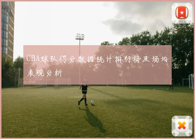 CBA球队得分数据统计排行榜及场均表现分析