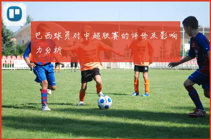 巴西球员对中超联赛的评价及影响力分析