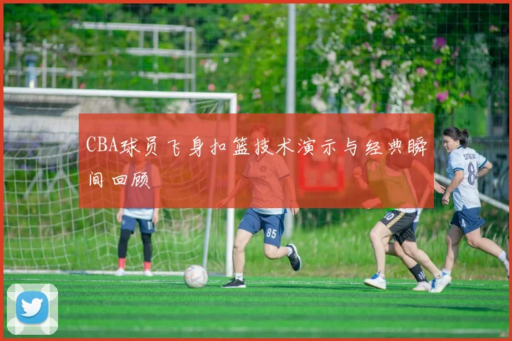 CBA球员飞身扣篮技术演示与经典瞬间回顾