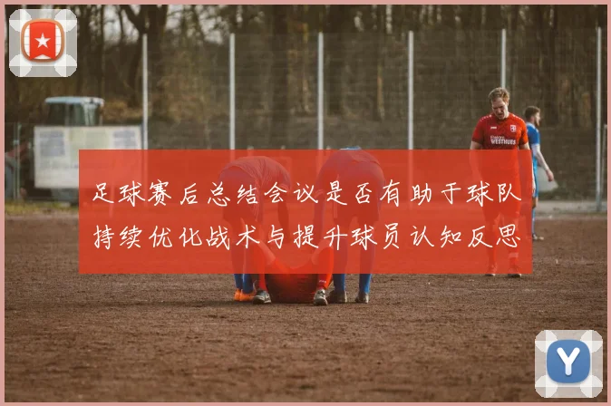 足球赛后总结会议是否有助于球队持续优化战术与提升球员认知反思
